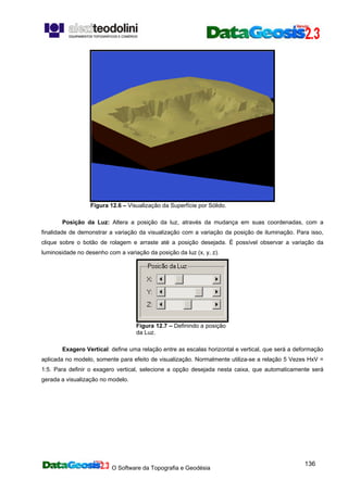 O Software da Topografia e Geodésia
136
Figura 12.6 – Visualização da Superfície por Sólido.
Posição da Luz: Altera a posição da luz, através da mudança em suas coordenadas, com a
finalidade de demonstrar a variação da visualização com a variação da posição de iluminação. Para isso,
clique sobre o botão de rolagem e arraste até a posição desejada. É possível observar a variação da
luminosidade no desenho com a variação da posição da luz (x, y, z).
Figura 12.7 – Definindo a posição
da Luz.
Exagero Vertical: define uma relação entre as escalas horizontal e vertical, que será a deformação
aplicada no modelo, somente para efeito de visualização. Normalmente utiliza-se a relação 5 Vezes HxV =
1:5. Para definir o exagero vertical, selecione a opção desejada nesta caixa, que automaticamente será
gerada a visualização no modelo.
 