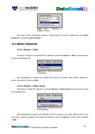 O Software da Topografia e Geodésia
137
Figura 12.8 – Definindo o
Exagero Vertical.
Para aplicar Zoom ao desenho pressione o botão direito do mouse e arraste para cima (Zoom
menos⌫) ou para baixo (Zoom mais⌦).
12.3 MENU ARQUIVO
12.3.1. Arquivo Abrir
Para abrir um arquivo de visualização 3D. Selecione o comando Arquivo Abrir na barra superior
da tela de Visualização 3D.
Figura 12.9 – Abrindo arquivos de
Visualização.
Será apresentado um quadro para seleção do arquivo a ser aberto. Neste quadro, selecione o
arquivo a ser aberto e clique em Abrir.
12.3.2. Arquivo Salvar Como
Para salvar o modelo 3D, selecione o comando Arquivo Salvar Como na barra superior da tela
de Visualização 3D.
Figura 12.10 – Salvando arquivos
de Visualização.
Será apresentado um quadro para definição do nome do arquivo a ser salvo. Neste quadro, dê um
nome para o arquivo e selecione uma pasta para salvá-lo e clique em Salvar. O arquivo terá a extensão
(*.3dd).
 