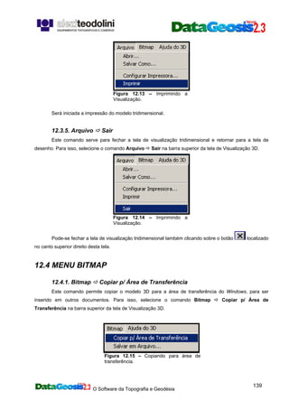 O Software da Topografia e Geodésia
139
Figura 12.13 – Imprimindo a
Visualização.
Será iniciada a impressão do modelo tridimensional.
12.3.5. Arquivo Sair
Este comando serve para fechar a tela de visualização tridimensional e retornar para a tela de
desenho. Para isso, selecione o comando Arquivo Sair na barra superior da tela de Visualização 3D.
Figura 12.14 – Imprimindo a
Visualização.
Pode-se fechar a tela de visualização tridimensional também clicando sobre o botão localizado
no canto superior direito desta tela.
12.4 MENU BITMAP
12.4.1. Bitmap Copiar p/ Área de Transferência
Este comando permite copiar o modelo 3D para a área de transferência do Windows, para ser
inserido em outros documentos. Para isso, selecione o comando Bitmap Copiar p/ Área de
Transferência na barra superior da tela de Visualização 3D.
Figura 12.15 – Copiando para área de
transferência.
 