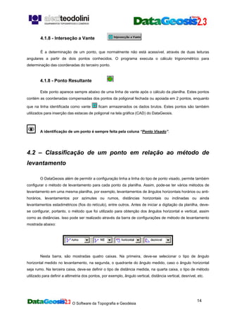 O Software da Topografia e Geodésia
14
4.1.8 - Interseção a Vante
É a determinação de um ponto, que normalmente não está acessível, através de duas leituras
angulares a partir de dois pontos conhecidos. O programa executa o cálculo trigonométrico para
determinação das coordenadas do terceiro ponto.
4.1.8 - Ponto Resultante
Este ponto aparece sempre abaixo de uma linha de vante após o cálculo da planilha. Estes pontos
contém as coordenadas compensadas dos pontos da poligonal fechada ou apoiada em 2 pontos, enquanto
que na linha identificada como vante ficam armazenados os dados brutos. Estes pontos são também
utilizados para inserção das estacas de poligonal na tela gráfica (CAD) do DataGeosis.
A identificação de um ponto é sempre feita pela coluna “Ponto Visado”.
4.2 – Classificação de um ponto em relação ao método de
levantamento
O DataGeosis além de permitir a configuração linha a linha do tipo de ponto visado, permite também
configurar o método de levantamento para cada ponto da planilha. Assim, pode-se ter vários métodos de
levantamento em uma mesma planilha, por exemplo, levantamentos de ângulos horizontais horários ou anti-
horários, levantamentos por azimutes ou rumos, distâncias horizontais ou inclinadas ou ainda
levantamentos estadimétricos (fios do retículo), entre outros. Antes de iniciar a digitação da planilha, deve-
se configurar, portanto, o método que foi utilizado para obtenção dos ângulos horizontal e vertical, assim
como as distâncias. Isso pode ser realizado através da barra de configurações de método de levantamento
mostrada abaixo:
Nesta barra, são mostradas quatro caixas. Na primeira, deve-se selecionar o tipo de ângulo
horizontal medido no levantamento, na segunda, o quadrante do ângulo medido, caso o ângulo horizontal
seja rumo. Na terceira caixa, deve-se definir o tipo de distância medida, na quarta caixa, o tipo de método
utilizado para definir a altimetria dos pontos, por exemplo, ângulo vertical, distância vertical, desnível, etc.
 