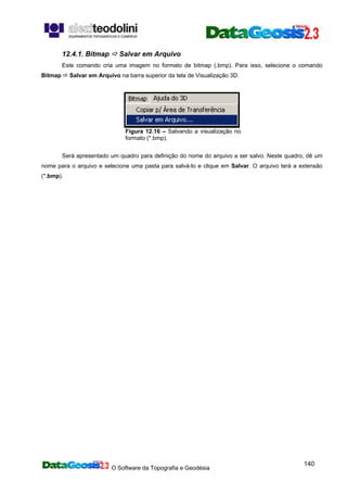O Software da Topografia e Geodésia
140
12.4.1. Bitmap Salvar em Arquivo
Este comando cria uma imagem no formato de bitmap (.bmp). Para isso, selecione o comando
Bitmap Salvar em Arquivo na barra superior da tela de Visualização 3D.
Figura 12.16 – Salvando a visualização no
formato (*.bmp).
Será apresentado um quadro para definição do nome do arquivo a ser salvo. Neste quadro, dê um
nome para o arquivo e selecione uma pasta para salvá-lo e clique em Salvar. O arquivo terá a extensão
(*.bmp).
 