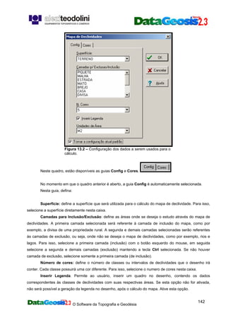 O Software da Topografia e Geodésia
142
Figura 13.2 – Configuração dos dados a serem usados para o
cálculo.
Neste quadro, estão disponíveis as guias Config e Cores.
No momento em que o quadro anterior é aberto, a guia Config é automaticamente selecionada.
Nesta guia, defina:
Superfície: define a superfície que será utilizada para o cálculo do mapa de declividade. Para isso,
selecione a superfície diretamente nesta caixa.
Camadas para Inclusão/Exclusão: define as áreas onde se deseja o estudo através do mapa de
declividades. A primeira camada selecionada será referente à camada de inclusão do mapa, como por
exemplo, a divisa de uma propriedade rural. A segunda e demais camadas selecionadas serão referentes
às camadas de exclusão, ou seja, onde não se deseja o mapa de declividades, como por exemplo, rios e
lagos. Para isso, selecione a primeira camada (inclusão) com o botão esquerdo do mouse, em seguida
selecione a segunda e demais camadas (exclusão) mantendo a tecla Ctrl selecionada. Se não houver
camada de exclusão, selecione somente a primeira camada (de inclusão).
Número de cores: define o número de classes ou intervalos de declividades que o desenho irá
conter. Cada classe possuirá uma cor diferente. Para isso, selecione o numero de cores nesta caixa.
Inserir Legenda. Permite ao usuário, inserir um quadro no desenho, contendo os dados
correspondentes às classes de declividades com suas respectivas áreas. Se esta opção não for ativada,
não será possível a geração da legenda no desenho, após o cálculo do mapa. Ative esta opção.
 