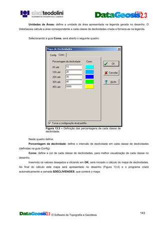 O Software da Topografia e Geodésia
143
Unidades de Áreas: define a unidade de área apresentada na legenda gerada no desenho. O
DataGeosis calcula a área correspondente a cada classe de declividades criada e fornece-as na legenda.
Selecionando a guia Cores, será aberto o seguinte quadro:
Figura 13.3 – Definição das percentagens de cada classe de
declividade.
Neste quadro defina:
Porcentagem da declividade: define o intervalo de declividade em cada classe de declividades
(definidas na guia Config).
Cores: define a cor de cada classe de declividades, para melhor visualização de cada classe no
desenho.
Inserindo os valores desejados e clicando em OK, será iniciado o cálculo do mapa de declividades.
Ao final do cálculo este mapa será apresentado no desenho (Figura 13.4) e o programa criará
automaticamente a camada $DECLIVIDADES, que conterá o mapa.
 