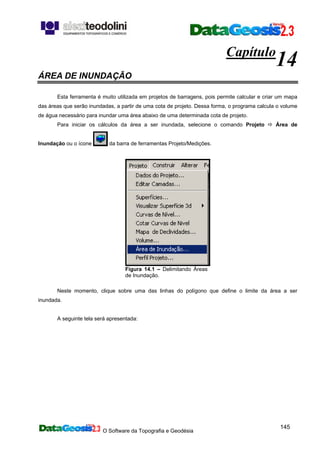 O Software da Topografia e Geodésia
145
Capítulo
14
ÁREA DE INUNDAÇÃO
Esta ferramenta é muito utilizada em projetos de barragens, pois permite calcular e criar um mapa
das áreas que serão inundadas, a partir de uma cota de projeto. Dessa forma, o programa calcula o volume
de água necessário para inundar uma área abaixo de uma determinada cota de projeto.
Para iniciar os cálculos da área a ser inundada, selecione o comando Projeto Área de
Inundação ou o ícone da barra de ferramentas Projeto/Medições.
Figura 14.1 – Delimitando Áreas
de Inundação.
Neste momento, clique sobre uma das linhas do polígono que define o limite da área a ser
inundada.
A seguinte tela será apresentada:
 