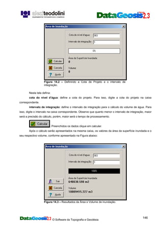 O Software da Topografia e Geodésia
146
Figura 14.2 – Definindo a Cota de Projeto e o intervalo de
integração.
Nesta tela defina:
cota do nível d’água: define a cota do projeto. Para isso, digite a cota do projeto na caixa
correspondente.
intervalo de integração: define o intervalo de integração para o cálculo do volume de água. Para
isso, digite o intervalo na caixa correspondente. Observe que quanto menor o intervalo de integração, maior
será a precisão do cálculo, porém, maior será o tempo de processamento.
. Preenchidos os dados clique em calcular.
Após o cálculo serão apresentados na mesma caixa, os valores da área da superfície inundada e o
seu respectivo volume, conforme apresentado na Figura abaixo:
Figura 14.3 – Resultados da Área e Volume de inundação.
 