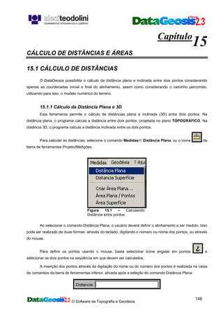 O Software da Topografia e Geodésia
148
Capítulo
15
CÁLCULO DE DISTÂNCIAS E ÁREAS
15.1 CÁLCULO DE DISTÂNCIAS
O DataGeosis possibilita o cálculo da distância plana e inclinada entre dois pontos considerando
apenas as coordenadas inicial e final do alinhamento, assim como considerando o caminho percorrido,
utilizando para isso, o modelo numérico do terreno.
15.1.1 Cálculo da Distância Plana e 3D
Esta ferramenta permite o cálculo de distâncias plana e inclinada (3D) entre dois pontos. Na
distância plana, o programa calcula a distância entre dois pontos, projetada no plano TOPOGRÁFICO. Na
distância 3D, o programa calcula a distância inclinada entre os dois pontos.
Para calcular as distâncias, selecione o comando Medidas Distância Plana, ou o ícone da
barra de ferramentas Projeto/Medições.
Figura 15.1 – Calculando
Distância entre pontos.
Ao selecionar o comando Distância Plana, o usuário deverá definir o alinhamento a ser medido. Isso
pode ser realizado de duas formas: através do teclado, digitando o número ou nome dos pontos, ou através
do mouse.
Para definir os pontos usando o mouse, basta selecionar ícone engatar em pontos e
selecionar os dois pontos na seqüência em que devem ser calculados.
A inserção dos pontos através da digitação do nome ou do número dos pontos é realizada na caixa
de comandos da barra de ferramentas inferior, ativada após a seleção do comando Distância Plana.
 