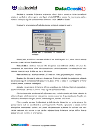 O Software da Topografia e Geodésia
149
Na caixa de comandos da barra de ferramentas inferior, digite o número ou nome (coluna Ponto
Visado da planilha) do primeiro ponto a ser ligado e tecle ENTER no teclado. Na mesma caixa, digite o
nome ou número do segundo ponto da linha a ser medida e tecle ENTER no teclado.
Seja qual for a maneira de definição dos pontos, será aberto o seguinte quadro:
Figura 15.2 – Resultados da medida de
distância.
Neste quadro, é mostrado o resultado do cálculo das distância plana e 3D, assim como o desnível
entre os pontos e o azimute do alinhamento.
Distância 3D: é a distância inclinada entre dois pontos. Esta distância é calculada em função das
coordenadas dos pontos inicial e final, não considerando o caminho percorrido. Em outras palavras, esta
distância é o comprimento da linha que liga os dois pontos.
Distância Plana: é a distância inclinada (3D) entre dois pontos, projetada no plano horizontal.
Desnível: é a diferença de cotas entre dois pontos. O desnível calculado é o resultado da subtração
das cotas do segundo ponto selecionado pelo primeiro. Dessa forma, se a cota do segundo ponto for menor
que a do primeiro, o desnível será negativo.
Azimute: é o azimute do alinhamento definido para cálculo das distâncias. O azimute calculado é o
do alinhamento com a direção do primeiro para o segundo ponto selecionados.
Como pode-se notar, a ordem de definição dos pontos é muito importante, pois define o sentido do
alinhamento para cálculo do desnível e do azimute. Isso se deve ao fato de que os cálculos efetuados são
relativos ao alinhamento que liga o primeiro ponto ao segundo, definidos pelo usuário.
É bom ressaltar que esta função calcula a distância entre dois pontos em função somente dos
pontos inicial e final, não considerando o caminho percorrido. Portanto, o programa só calcula desnível
entre pontos pertencentes à planilha, pois, pontos não pertencentes à planilha não possuem cota. Para
calcular desníveis entre pontos fora da planilha, selecionando-os diretamente na tela gráfica, deve-se
calcular o modelo numérico do terreno antes.
 