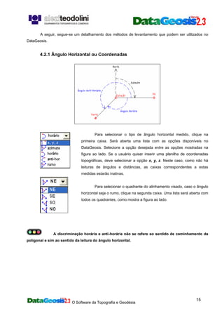 O Software da Topografia e Geodésia
15
A seguir, segue-se um detalhamento dos métodos de levantamento que podem ser utilizados no
DataGeosis.
4.2.1 Ângulo Horizontal ou Coordenadas
Para selecionar o tipo de ângulo horizontal medido, clique na
primeira caixa. Será aberta uma lista com as opções disponíveis no
DataGeosis. Selecione a opção desejada entre as opções mostradas na
figura ao lado. Se o usuário quiser inserir uma planilha de coordenadas
topográficas, deve selecionar a opção x, y, z. Neste caso, como não há
leituras de ângulos e distâncias, as caixas correspondentes a estas
medidas estarão inativas.
Para selecionar o quadrante do alinhamento visado, caso o ângulo
horizontal seja o rumo, clique na segunda caixa. Uma lista será aberta com
todos os quadrantes, como mostra a figura ao lado.
A discriminação horária e anti-horária não se refere ao sentido de caminhamento da
poligonal e sim ao sentido da leitura do ângulo horizontal.
 