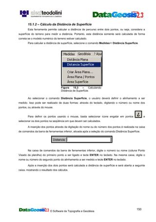 O Software da Topografia e Geodésia
150
15.1.2 – Cálculo da Distância de Superfície
Esta ferramenta permite calcular a distância de percurso entre dois pontos, ou seja, considera a
superfície do terreno para medir a distância. Portanto, esta distância somente será calculada de forma
correta se o modelo numérico do terreno estiver calculado.
Para calcular a distância de superfície, selecione o comando Medidas Distância Superfície.
Figura 15.3 – Calculando
Distância de Superfície.
Ao selecionar o comando Distância Superfície, o usuário deverá definir o alinhamento a ser
medido. Isso pode ser realizado de duas formas: através do teclado, digitando o número ou nome dos
pontos, ou através do mouse.
Para definir os pontos usando o mouse, basta selecionar ícone engatar em pontos e
selecionar os dois pontos na seqüência em que devem ser calculados.
A inserção dos pontos através da digitação do nome ou do número dos pontos é realizada na caixa
de comandos da barra de ferramentas inferior, ativada após a seleção do comando Distância Superfície.
Na caixa de comandos da barra de ferramentas inferior, digite o número ou nome (coluna Ponto
Visado da planilha) do primeiro ponto a ser ligado e tecle ENTER no teclado. Na mesma caixa, digite o
nome ou número do segundo ponto do alinhamento a ser medido e tecle ENTER no teclado.
Após a inserção dos dois pontos será calculada a distância de superfície e será aberta a seguinte
caixa, mostrando o resultado dos cálculos.
 