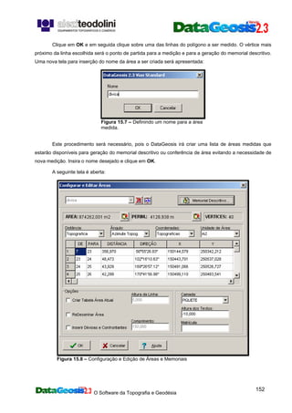 O Software da Topografia e Geodésia
152
Clique em OK e em seguida clique sobre uma das linhas do polígono a ser medido. O vértice mais
próximo da linha escolhida será o ponto de partida para a medição e para a geração do memorial descritivo.
Uma nova tela para inserção do nome da área a ser criada será apresentada:
Figura 15.7 – Definindo um nome para a área
medida.
Este procedimento será necessário, pois o DataGeosis irá criar uma lista de áreas medidas que
estarão disponíveis para geração do memorial descritivo ou conferência de área evitando a necessidade de
nova medição. Insira o nome desejado e clique em OK.
A seguinte tela é aberta:
Figura 15.8 – Configuração e Edição de Áreas e Memoriais
 