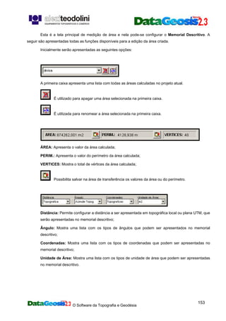 O Software da Topografia e Geodésia
153
Esta é a tela principal de medição de área e nela pode-se configurar o Memorial Descritivo. A
seguir são apresentadas todas as funções disponíveis para a edição da área criada.
Inicialmente serão apresentadas as seguintes opções:
A primeira caixa apresenta uma lista com todas as áreas calculadas no projeto atual.
É utilizado para apagar uma área selecionada na primeira caixa.
É utilizada para renomear a área selecionada na primeira caixa.
ÁREA: Apresenta o valor da área calculada;
PERIM.: Apresenta o valor do perímetro da área calculada;
VERTICES: Mostra o total de vértices da área calculada;
Possibilita salvar na área de transferência os valores da área ou do perímetro.
Distância: Permite configurar a distância a ser apresentada em topográfica local ou plana UTM, que
serão apresentadas no memorial descritivo;
Ângulo: Mostra uma lista com os tipos de ângulos que podem ser apresentados no memorial
descritivo;
Coordenadas: Mostra uma lista com os tipos de coordenadas que podem ser apresentadas no
memorial descritivo;
Unidade de Área: Mostra uma lista com os tipos de unidade de área que podem ser apresentadas
no memorial descritivo.
 