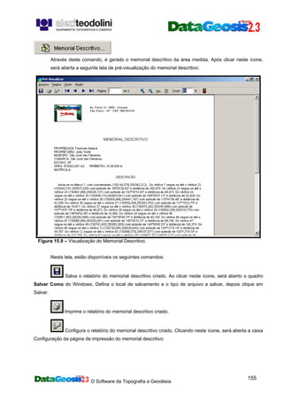 O Software da Topografia e Geodésia
155
Através deste comando, é gerado o memorial descritivo da área medida. Após clicar neste ícone,
será aberta a seguinte tela de pré-visualização do memorial descritivo:
Figura 15.9 – Visualização do Memorial Descritivo.
Nesta tela, estão disponíveis os seguintes comandos:
Salva o relatório do memorial descritivo criado. Ao clicar neste ícone, será aberto o quadro
Salvar Como do Windows. Defina o local de salvamento e o tipo de arquivo a salvar, depois clique em
Salvar.
Imprime o relatório do memorial descritivo criado.
Configura o relatório do memorial descritivo criado. Clicando neste ícone, será aberta a caixa
Configuração da página de impressão do memorial descritivo:
 