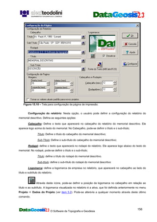 O Software da Topografia e Geodésia
156
Figura 15.10 – Tela para configuração da página de impressão.
Configuração do relatório: Nesta opção, o usuário pode definir a configuração do relatório do
memorial descritivo. Defina as seguintes opções:
Cabeçalho: Define o texto que aparecerá no cabeçalho do relatório do memorial descritivo. Ele
aparece logo acima do texto do memorial. No Cabeçalho, pode-se definir o título e o sub-título;
Título: Define o título do cabeçalho do memorial descritivo;
Sub-Título: Define o sub-título do cabeçalho do memorial descritivo;
Rodapé: define o texto que aparecerá no rodapé do relatório. Ele aparece logo abaixo do texto do
memorial. No rodapé, pode-se definir o título e o sub-título;
Título: define o título do rodapé do memorial descritivo.
Sub-título: define o sub-título do rodapé do memorial descritivo
Logomarca: define a logomarca da empresa no relatório, que aparecerá no cabeçalho ao lado do
título e subtítulo do relatório.
Através deste ícone, pode-se definir a posição da logomarca no cabeçalho em relação ao
título e ao subtítulo. A logomarca visualizada no relatório é a ativa, que foi definida anteriormente no menu
Projeto Dados do Projeto (ver item 5.2). Pode-se alterá-la a qualquer momento através deste último
comando.
 