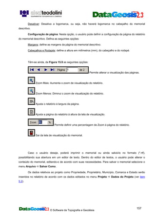 O Software da Topografia e Geodésia
157
Desativar: Desativa a logomarca, ou seja, não haverá logomarca no cabeçalho do memorial
descritivo.
Configuração de página: Nesta opção, o usuário pode definir a configuração da página do relatório
do memorial descritivo. Defina as seguintes opções:
Margens: define as margens da página do memorial descritivo.
Cabeçalhos e Rodapés: define a altura em milímetros (mm), do cabeçalho e do rodapé.
Têm-se ainda, da Figura 15.9 as seguintes opções:
Permite alterar a visualização das páginas.
Zoom Mais: Aumenta o zoom de visualização do relatório.
Zoom Menos: Diminui o zoom de visualização do relatório.
Ajusta o relatório à largura da página.
Ajusta a página do relatório à altura da tela de visualização.
Permite definir uma percentagem de Zoom à página do relatório.
Sai da tela de visualização do memorial.
Caso o usuário deseje, poderá imprimir o memorial ou ainda salvá-lo no formato (*.rtf),
possibilitando sua abertura em um editor de texto. Dentro do editor de textos, o usuário pode alterar o
conteúdo do memorial, editando-o de acordo com suas necessidades. Para salvar o memorial selecione o
menu Arquivo Salvar Como.
Os dados relativos ao projeto como Propriedade, Proprietário, Município, Comarca e Estado serão
inseridos no relatório de acordo com os dados editados no menu Projeto Dados do Projeto (ver item
5.2).
 