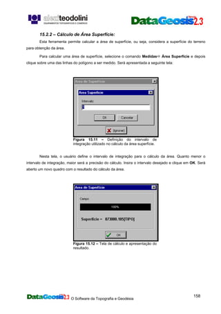 O Software da Topografia e Geodésia
158
15.2.2 – Cálculo de Área Superfície:
Esta ferramenta permite calcular a área de superfície, ou seja, considera a superfície do terreno
para obtenção da área.
Para calcular uma área de superfície, selecione o comando Medidas Área Superfície e depois
clique sobre uma das linhas do polígono a ser medido. Será apresentada a seguinte tela:
Figura 15.11 – Definição do intervalo de
integração utilizado no cálculo da área superfície.
Nesta tela, o usuário define o intervalo de integração para o cálculo da área. Quanto menor o
intervalo de integração, maior será a precisão do cálculo. Insira o intervalo desejado e clique em OK. Será
aberto um novo quadro com o resultado do cálculo da área.
Figura 15.12 – Tela de cálculo e apresentação do
resultado.
 