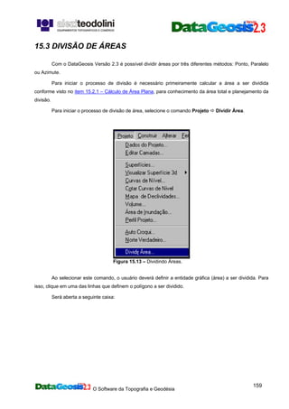 O Software da Topografia e Geodésia
159
15.3 DIVISÃO DE ÁREAS
Com o DataGeosis Versão 2.3 é possível dividir áreas por três diferentes métodos: Ponto, Paralelo
ou Azimute.
Para iniciar o processo de divisão é necessário primeiramente calcular a área a ser dividida
conforme visto no item 15.2.1 – Cálculo de Área Plana, para conhecimento da área total e planejamento da
divisão.
Para iniciar o processo de divisão de área, selecione o comando Projeto Dividir Área.
Figura 15.13 – Dividindo Áreas.
Ao selecionar este comando, o usuário deverá definir a entidade gráfica (área) a ser dividida. Para
isso, clique em uma das linhas que definem o polígono a ser dividido.
Será aberta a seguinte caixa:
 