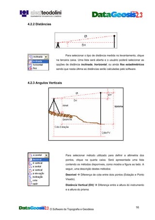 O Software da Topografia e Geodésia
16
4.2.2 Distâncias
Para selecionar o tipo de distância medida no levantamento, clique
na terceira caixa. Uma lista será aberta e o usuário poderá selecionar as
opções de distância inclinada, horizontal, ou ainda fios estadimétricos
sendo que nesta última as distâncias serão calculadas pelo software.
4.2.3 Angulos Verticais
Para selecionar método utilizado para definir a altimetria dos
pontos, clique na quarta caixa. Será apresentada uma lista
contendo os métodos disponíveis, como mostra a figura ao lado. A
seguir, uma descrição destes métodos:
Desnível Diferença de cota entre dois pontos (Estação e Ponto
Visado).
Distância Vertical (DV) Diferença entre a altura do instrumento
e a altura do prisma.
 