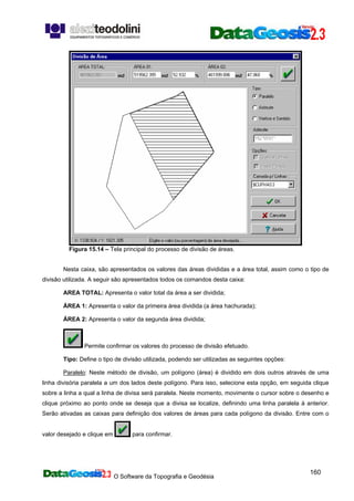 O Software da Topografia e Geodésia
160
Figura 15.14 – Tela principal do processo de divisão de áreas.
Nesta caixa, são apresentados os valores das áreas divididas e a área total, assim como o tipo de
divisão utilizada. A seguir são apresentados todos os comandos desta caixa:
AREA TOTAL: Apresenta o valor total da área a ser dividida;
ÁREA 1: Apresenta o valor da primeira área dividida (a área hachurada);
ÁREA 2: Apresenta o valor da segunda área dividida;
Permite confirmar os valores do processo de divisão efetuado.
Tipo: Define o tipo de divisão utilizada, podendo ser utilizadas as seguintes opções:
Paralelo: Neste método de divisão, um polígono (área) é dividido em dois outros através de uma
linha divisória paralela a um dos lados deste polígono. Para isso, selecione esta opção, em seguida clique
sobre a linha a qual a linha de divisa será paralela. Neste momento, movimente o cursor sobre o desenho e
clique próximo ao ponto onde se deseja que a divisa se localize, definindo uma linha paralela à anterior.
Serão ativadas as caixas para definição dos valores de áreas para cada polígono da divisão. Entre com o
valor desejado e clique em para confirmar.
 