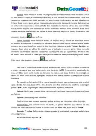 O Software da Topografia e Geodésia
161
Azimute: Neste método de divisão, um polígono (área) é dividido em dois outros através do azimute
da linha divisória. A definição do azimute pode ser feita de duas maneiras. Na primeira maneira, clique duas
vezes sobre o desenho para definir o primeiro e o segundo ponto do alinhamento que será utilizado como
linha de divisa, observe que o azimute é calculado automaticamente. Na segunda maneira, digite o azimute
do alinhamento diretamente na caixa Azimute. Será mostrada uma hachura sobre a área a ser dividida.
Clique próximo ao ponto onde se deseja que a divisa se localize, definindo assim, a linha de divisa. Serão
ativadas as caixas para definição dos valores de áreas para cada polígono da divisão. Entre com o valor
desejado e clique em para confirmar.
Vértice e Sentido: Neste método de divisão, um polígono (área) é dividido em dois outros, através
da definição de dois pontos. O primeiro ponto (vértice do polígono) define o ponto inicial da linha de divisão,
enquanto que o segundo define o sentido da linha de divisão. Selecione a opção Vértice e Sentido e em
seguida, clique sobre um vértice do polígono para a definição do primeiro ponto. Neste momento,
movimente o cursor sobre o desenho e selecione o segundo ponto para que seja definida a direção da linha
de divisão. Serão ativadas as caixas para definição dos valores de áreas para cada polígono da divisão.
Entre com o valor desejado e clique em para confirmar.
Seja qual for o método de divisão utilizada, a medida que o usuário move o cursor do mouse sobre
o objeto, o programa gera uma hachura sobre uma das áreas (ÁREA 1), para melhor visualização das
áreas divididas, assim como, mostra as alterações nos valores das áreas devido à movimentação do
mouse. Ao definir a linha divisória, o programa calcula as duas áreas e preenche os campos com as áreas
calculadas.
Se o usuário preferir, pode dividir a mesma área determinando a porcentagem que cada uma terá
após a divisão. Para isso, basta definir a linha divisória como feito anteriormente, e definir a percentagem
para a ÁREA 1, que o programa gera uma nova linha divisória, a partir do ponto inicial.
Azimute: Nesta caixa, o usuário define o azimute da linha divisória, caso o método selecionado seja
por Azimute.
Opções: Define os seguintes comandos:
Quebrar Linhas: este comando serve para quebrar as linhas que interceptam a linha de divisão.
Inserir Pontos: este comando insere, na planilha, os pontos referentes aos extremos da linha
divisória. Os pontos são inseridos no final da planilha com o tipo Ponto Fixo, e com atributo DIVISA.
Camadas P/ Linhas: Define, dentre a lista de camadas do projeto atual, a camada a qual a linha de
divisa irá pertencer.
Ao final da Divisão Clique em OK.
 