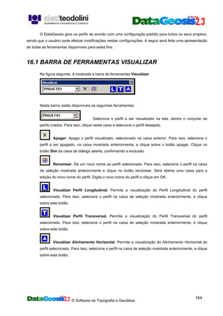 O Software da Topografia e Geodésia
164
O DataGeosis gera os perfis de acordo com uma configuração padrão para todos os seus projetos,
sendo que o usuário pode efetuar modificações nestas configurações. A seguir será feita uma apresentação
de todas as ferramentas disponíveis para estes fins.
16.1 BARRA DE FERRAMENTAS VISUALIZAR
Na figura seguinte, é mostrada a barra de ferramentas Visualizar:
Nesta barra, estão disponíveis as seguintes ferramentas:
Seleciona o perfil a ser visualizado na tela, dentre o conjunto de
perfis criados. Para isso, clique nesta caixa e selecione o perfil desejado.
Apagar. Apaga o perfil visualizado, selecionado na caixa anterior. Para isso, selecione o
perfil a ser apagado, na caixa mostrada anteriormente, e clique sobre o botão apagar. Clique no
botão Sim da caixa de diálogo aberta, confirmando a exclusão.
Renomear. Dá um novo nome ao perfil selecionado. Para isso, selecione o perfil na caixa
de seleção mostrada anteriormente e clique no botão renomear. Será aberta uma caixa para a
edição do novo nome do perfil. Digite o novo nome do perfil e clique em OK.
Visualizar Perfil Longitudinal. Permite a visualização do Perfil Longitudinal do perfil
selecionado. Para isso, selecione o perfil na caixa de seleção mostrada anteriormente, e clique
sobre este botão.
Visualizar Perfil Transversal. Permite a visualização do Perfil Transversal do perfil
selecionado. Para isso, selecione o perfil na caixa de seleção mostrada anteriormente, e clique
sobre este botão.
Visualizar Alinhamento Horizontal. Permite a visualização do Alinhamento Horizontal do
perfil selecionado. Para isso, selecione o perfil na caixa de seleção mostrada anteriormente, e clique
sobre este botão.
 