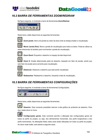 O Software da Topografia e Geodésia
165
16.2 BARRA DE FERRAMENTAS ZOOM/REDRAW
Na figura seguinte, é mostrada a barra de ferramentas Zoom/Redraw:
Nesta barra, estão disponíveis as seguintes ferramentas:
Zoom janela: Abre uma janela ao redor da área onde se deseja ampliar a visualização;
Mover Janela (Pan): Move a janela de visualização para todos os lados. Pode-se utilizar as
setas direcionais do teclado para movimentar a janela de visualização;
Zoom Geral: Enquadra o desenho no espaço de tela disponível;
Zoom X: Amplia determinada parte do desenho, baseado em fator de escala, sendo que
este fator de escala serve somente para visualização;
Distanciar: Distancia o desenho que está sendo visualizado;
Redesenhar: Redesenha o desenho, limpando a tela de visualização;
16.3 BARRA DE FERRAMENTAS CONFIGURAÇÕES
Na figura seguinte, é mostrada a barra de ferramentas Configurações.
Nesta barra, estão disponíveis as seguintes ferramentas:
Desenho. Este comando possibilita retornar à tela gráfica do ambiente de desenho. Para
isso, basta clicar no ícone.
Configurações gerais. Este comando permite a alteração das configurações gerais de
todos os perfis do projeto, ou seja, dos alinhamentos horizontais, dos perfis longitudinais e dos
perfis transversais. As alterações feitas nesta caixa serão efetuadas em todos os perfis do projeto.
Ao clicar neste botão, será aberta a seguinte caixa:
 