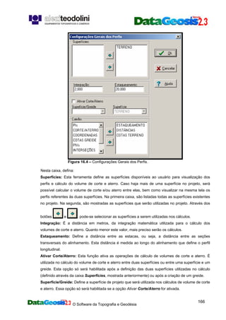 O Software da Topografia e Geodésia
166
Figura 16.4 – Configurações Gerais dos Perfis.
Nesta caixa, defina:
Superfícies: Esta ferramenta define as superfícies disponíveis ao usuário para visualização dos
perfis e cálculo do volume de corte e aterro. Caso haja mais de uma superfície no projeto, será
possível calcular o volume de corte e/ou aterro entre elas, bem como visualizar na mesma tela os
perfis referentes às duas superfícies. Na primeira caixa, são listadas todas as superfícies existentes
no projeto. Na segunda, são mostradas as superfícies que serão utilizadas no projeto. Através dos
botões e , pode-se selecionar as superfícies a serem utilizadas nos cálculos.
Integração: É a distância em metros, da integração matemática utilizada para o cálculo dos
volumes de corte e aterro. Quanto menor este valor, mais preciso serão os cálculos.
Estaqueamento: Define a distância entre as estacas, ou seja, a distância entre as seções
transversais do alinhamento. Esta distância é medida ao longo do alinhamento que define o perfil
longitudinal.
Ativar Corte/Aterro: Esta função ativa as operações de cálculo de volumes de corte e aterro. É
utilizada no cálculo do volume de corte e aterro entre duas superfícies ou entre uma superfície e um
greide. Esta opção só será habilitada após a definição das duas superfícies utilizadas no cálculo
(definido através da caixa Superfícies, mostrada anteriormente) ou após a criação de um greide.
Superfície/Greide: Define a superfície de projeto que será utilizada nos cálculos de volume de corte
e aterro. Essa opção só será habilitada se a opção Ativar Corte/Aterro for ativada.
 