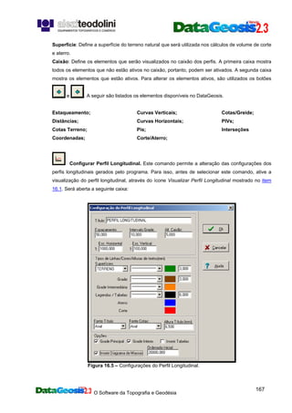 O Software da Topografia e Geodésia
167
Superfície: Define a superfície do terreno natural que será utilizada nos cálculos de volume de corte
e aterro.
Caixão: Define os elementos que serão visualizados no caixão dos perfis. A primeira caixa mostra
todos os elementos que não estão ativos no caixão, portanto, podem ser ativados. A segunda caixa
mostra os elementos que estão ativos. Para alterar os elementos ativos, são utilizados os botões
e . A seguir são listados os elementos disponíveis no DataGeosis.
Estaqueamento;
Distâncias;
Cotas Terreno;
Coordenadas;
Curvas Verticais;
Curvas Horizontais;
Pis;
Corte/Aterro;
Cotas/Greide;
PIVs;
Interseções
Configurar Perfil Longitudinal. Este comando permite a alteração das configurações dos
perfis longitudinais gerados pelo programa. Para isso, antes de selecionar este comando, ative a
visualização do perfil longitudinal, através do ícone Visualizar Perfil Longitudinal mostrado no item
16.1. Será aberta a seguinte caixa:
Figura 16.5 – Configurações do Perfil Longitudinal.
 