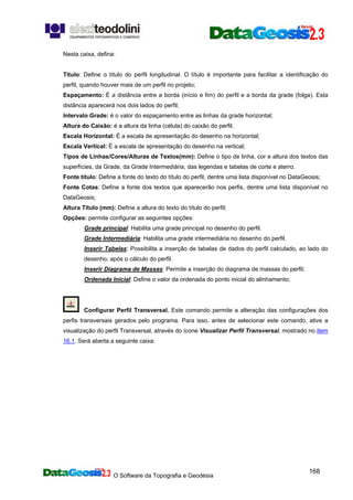 O Software da Topografia e Geodésia
168
Nesta caixa, defina:
Título: Define o título do perfil longitudinal. O título é importante para facilitar a identificação do
perfil, quando houver mais de um perfil no projeto;
Espaçamento: É a distância entre a borda (início e fim) do perfil e a borda da grade (folga). Esta
distância aparecerá nos dois lados do perfil;
Intervalo Grade: é o valor do espaçamento entre as linhas da grade horizontal;
Altura do Caixão: é a altura da linha (célula) do caixão do perfil;
Escala Horizontal: É a escala de apresentação do desenho na horizontal;
Escala Vertical: É a escala de apresentação do desenho na vertical;
Tipos de Linhas/Cores/Alturas de Textos(mm): Define o tipo de linha, cor e altura dos textos das
superfícies, da Grade, da Grade Intermediária, das legendas e tabelas de corte e aterro.
Fonte título: Define a fonte do texto do título do perfil, dentre uma lista disponível no DataGeosis;
Fonte Cotas: Define a fonte dos textos que aparecerão nos perfis, dentre uma lista disponível no
DataGeosis;
Altura Título (mm): Define a altura do texto do título do perfil;
Opções: permite configurar as seguintes opções:
Grade principal: Habilita uma grade principal no desenho do perfil.
Grade Intermediária: Habilita uma grade intermediária no desenho do perfil.
Inserir Tabelas: Possibilita a inserção de tabelas de dados do perfil calculado, ao lado do
desenho, após o cálculo do perfil.
Inserir Diagrama de Massas: Permite a inserção do diagrama de massas do perfil;
Ordenada Inicial: Define o valor da ordenada do ponto inicial do alinhamento;
Configurar Perfil Transversal. Este comando permite a alteração das configurações dos
perfis transversais gerados pelo programa. Para isso, antes de selecionar este comando, ative a
visualização do perfil Transversal, através do ícone Visualizar Perfil Transversal, mostrado no item
16.1. Será aberta a seguinte caixa:
 