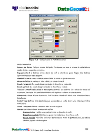 O Software da Topografia e Geodésia
169
Figura 16.6 – Configurações do Perfil Transversal.
Nesta caixa defina:
Largura da Seção: Define a largura da Seção Transversal, ou seja, a largura de cada lado da
seção, direita e esquerda, em metros.
Espaçamento: É a distância entre a borda do perfil e a borda da grade (folga). Esta distância
aparecerá nos dois lados do perfil;
Intervalo Grade: é o valor do espaçamento entre as linhas da grade horizontal;
Altura do Caixão: é a altura da linha (célula) do caixão do perfil;
Escala Horizontal: É a escala de apresentação do desenho na horizontal;
Escala Vertical: É a escala de apresentação do desenho na vertical;
Tipos de Linhas/Cores/Alturas de Textos(mm): Define o tipo de linha, cor e altura dos textos das
superfícies, da Grade, da Grade Intermediária, das legendas e tabelas de corte e aterro.
Fonte título: Define a fonte do texto do título do perfil transversal, dentre uma lista disponível no
DataGeosis;
Fonte Cotas: Define a fonte dos textos que aparecerão nos perfis, dentre uma lista disponível no
DataGeosis;
Altura Título (mm): Define a altura do texto do título do perfil;
Opções: permite configurar as seguintes opções:
Grade principal: Habilita uma grade principal no desenho do perfil.
Grade Intermediária: Habilita uma grade intermediária no desenho do perfil.
Inserir Tabelas: Possibilita a inserção de tabelas de dados do perfil calculado, ao lado do
desenho, após o cálculo do perfil.
 
