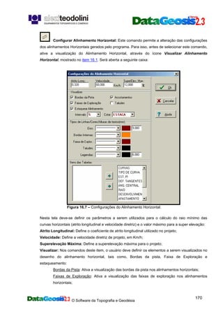 O Software da Topografia e Geodésia
170
Configurar Alinhamento Horizontal: Este comando permite a alteração das configurações
dos alinhamentos Horizontais gerados pelo programa. Para isso, antes de selecionar este comando,
ative a visualização do Alinhamento Horizontal, através do ícone Visualizar Alinhamento
Horizontal, mostrado no item 16.1. Será aberta a seguinte caixa:
Figura 16.7 – Configurações do Alinhamento Horizontal.
Nesta tela deve-se definir os parâmetros a serem utilizados para o cálculo do raio mínimo das
curvas horizontais (atrito longitudinal e velocidade diretriz) e o valor máximo para a super elevação:
Atrito Longitudinal: Define o coeficiente de atrito longitudinal utilizado no projeto;
Velocidade: Define a velocidade diretriz de projeto, em Km/h;
Superelevação Máxima: Define a superelevação máxima para o projeto;
Visualizar: Nos comandos deste item, o usuário deve definir os elementos a serem visualizados no
desenho do alinhamento horizontal, tais como, Bordas da pista, Faixa de Exploração e
estaqueamento:
Bordas da Pista: Ativa a visualização das bordas da pista nos alinhamentos horizontais;
Faixas de Exploração: Ativa a visualização das faixas de exploração nos alinhamentos
horizontais;
 