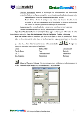 O Software da Topografia e Geodésia
171
Estaquear Alinhamento: Permite a visualização do estaqueamento nos alinhamentos
horizontais. Pode-se configurar os seguintes parâmetros de visualização do estaqueamento:
Intervalo: Define o intervalo entre as estacas a serem cotadas.
Cotar: Define a forma de cotagem das estacas no desenho do alinhamento
horizontal, ou seja, como as estacas serão identificadas no desenho, podendo ser
pelo número da estaca ou pela distância à origem do alinhamento.
Acostamentos: Ativa a visualização dos acostamentos nos alinhamentos horizontais;
Taludes: Ativa a visualização dos taludes nos alinhamentos horizontais;
Tipos de Linhas/Cores/Alturas de Textos(mm): Esta opção é utilizada para definir o tipo de linha,
cor e altura dos textos dos Eixos, Bordas Internas, Faixa de Exploração, Taludes, e Legenda.
Itens das Tabelas: Define os elementos que serão visualizados na tabela. A primeira caixa mostra
todos os elementos que não estão ativos na tabela, enquanto a segunda caixa mostra os elementos
que estão ativos. Para alterar os elementos são utilizados os botões e . A seguir são
listados os elementos disponíveis no DataGeosis:
Curvas
Tipo de Curva
Est. P1
Def. Tangentes
Âgulo Central
Raio
Desenvolvimento
Afastamento
Grau da curva
Deflexão
Tangente(s)
Transição
Adicionar/ Remover Estacas: Este comando permite a adição ou remoção de estacas do
projeto. Para isso, clique neste botão, onde será aberta a seguinte caixa:
Figura 16.8 – Tela Adicionar/Remover
Estacas.
 