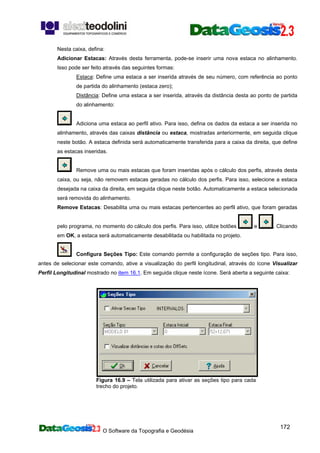 O Software da Topografia e Geodésia
172
Nesta caixa, defina:
Adicionar Estacas: Através desta ferramenta, pode-se inserir uma nova estaca no alinhamento.
Isso pode ser feito através das seguintes formas:
Estaca: Define uma estaca a ser inserida através de seu número, com referência ao ponto
de partida do alinhamento (estaca zero);
Distância: Define uma estaca a ser inserida, através da distância desta ao ponto de partida
do alinhamento:
Adiciona uma estaca ao perfil ativo. Para isso, defina os dados da estaca a ser inserida no
alinhamento, através das caixas distância ou estaca, mostradas anteriormente, em seguida clique
neste botão. A estaca definida será automaticamente transferida para a caixa da direita, que define
as estacas inseridas.
Remove uma ou mais estacas que foram inseridas após o cálculo dos perfis, através desta
caixa, ou seja, não removem estacas geradas no cálculo dos perfis. Para isso, selecione a estaca
desejada na caixa da direita, em seguida clique neste botão. Automaticamente a estaca selecionada
será removida do alinhamento.
Remove Estacas: Desabilita uma ou mais estacas pertencentes ao perfil ativo, que foram geradas
pelo programa, no momento do cálculo dos perfis. Para isso, utilize botões e . Clicando
em OK, a estaca será automaticamente desabilitada ou habilitada no projeto.
Configura Seções Tipo: Este comando permite a configuração de seções tipo. Para isso,
antes de selecionar este comando, ative a visualização do perfil longitudinal, através do ícone Visualizar
Perfil Longitudinal mostrado no item 16.1. Em seguida clique neste ícone. Será aberta a seguinte caixa:
Figura 16.9 – Tela utilizada para ativar as seções tipo para cada
trecho do projeto.
 