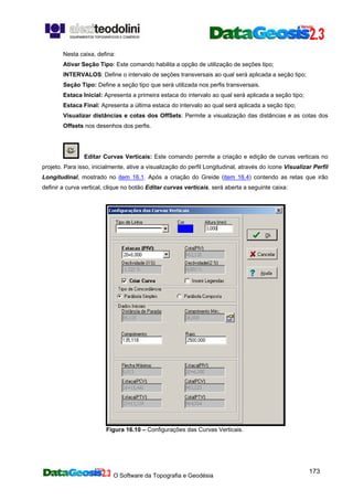 O Software da Topografia e Geodésia
173
Nesta caixa, defina:
Ativar Seção Tipo: Este comando habilita a opção de utilização de seções tipo;
INTERVALOS: Define o intervalo de seções transversais ao qual será aplicada a seção tipo;
Seção Tipo: Define a seção tipo que será utilizada nos perfis transversais.
Estaca Inicial: Apresenta a primeira estaca do intervalo ao qual será aplicada a seção tipo;
Estaca Final: Apresenta a última estaca do intervalo ao qual será aplicada a seção tipo;
Visualizar distâncias e cotas dos OffSets: Permite a visualização das distâncias e as cotas dos
Offsets nos desenhos dos perfis.
Editar Curvas Verticais: Este comando permite a criação e edição de curvas verticais no
projeto. Para isso, inicialmente, ative a visualização do perfil Longitudinal, através do ícone Visualizar Perfil
Longitudinal, mostrado no item 16.1. Após a criação do Greide (item 16.4) contendo as retas que irão
definir a curva vertical, clique no botão Editar curvas verticais, será aberta a seguinte caixa:
Figura 16.10 – Configurações das Curvas Verticais.
 