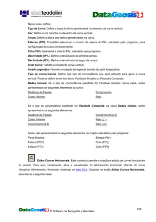 O Software da Topografia e Geodésia
174
Nesta caixa, defina:
Tipo de Linha: Define o traço da linha apresentada no desenho da curva vertical;
Cor: Define a cor da linha no desenho da curva vertical.
Altura: Define a altura dos textos apresentados na curva.
Estacas (PIV): Possibilita selecionar o número da estaca do PIV, calculado pelo programa; para
configuração da curva correspondente.
Cota (PIV): Apresenta a cota do PIV, calculado pelo programa.
Declividade (i1%): Define a declividade da primeira rampa.
Declividade (i2%): Define a declividade da segunda rampa.
Criar Curva: Habilita a criação da curva vertical.
Inserir Legendas: Permite a inserção de legenda ao lado do perfil longitudinal.
Tipo de concordância: Define que tipo de concordância que será utilizado para gerar a curva
vertical. Pode-se definir entre dois tipos: Parábola Simples ou Parábola Composta.
Dados Iniciais: Se o tipo de concordância escolhido for Parábola Simples, nesta caixa, serão
apresentados os seguintes elementos da curva:
Distância de Parada
Comp. Mínimo
Comprimento
Raio
Se o tipo de concordância escolhido for Parábola Composta, na caixa Dados Iniciais, serão
apresentados os seguintes elementos:
Distância de Parada
Comp. Mínimo
Comprimento (L1)
Comprimento (L2)
Raio (L1)
Raio (L2).
Ainda, são apresentados os seguintes elementos de projeto calculados pelo programa:
Flexa Máxima
Estaca (PCV)
Estaca (PTV)
Estaca (PIV)
Cota (PCV)
Cota (PTV)
Editar Curvas Horizontais: Este comando permite a criação e edição de curvas horizontais
no projeto. Para isso, inicialmente, ative a visualização do Alinhamento horizontal, através do ícone
Visualizar Alinhamento Horizontal, mostrado no item 16.1. Clicando no botão Editar Curvas Horizontais,
será aberta a seguinte caixa:
 