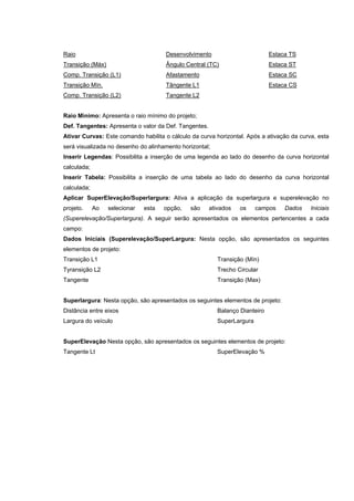 Raio
Transição (Máx)
Comp. Transição (L1)
Transição Mín.
Comp. Transição (L2)
Desenvolvimento
Ângulo Central (TC)
Afastamento
Tângente L1
Tangente L2
Estaca TS
Estaca ST
Estaca SC
Estaca CS
Raio Mìnimo: Apresenta o raio mínimo do projeto;
Def. Tangentes: Apresenta o valor da Def. Tangentes.
Ativar Curvas: Este comando habilita o cálculo da curva horizontal. Após a ativação da curva, esta
será visualizada no desenho do alinhamento horizontal;
Inserir Legendas: Possibilita a inserção de uma legenda ao lado do desenho da curva horizontal
calculada;
Inserir Tabela: Possibilita a inserção de uma tabela ao lado do desenho da curva horizontal
calculada;
Aplicar SuperElevação/Superlargura: Ativa a aplicação da superlargura e superelevação no
projeto. Ao selecionar esta opção, são ativados os campos Dados Iniciais
(Superelevação/Superlargura). A seguir serão apresentados os elementos pertencentes a cada
campo:
Dados Iniciais (Superelevação/SuperLargura: Nesta opção, são apresentados os seguintes
elementos de projeto:
Transição L1
Tyransição L2
Tangente
Transição (Mín)
Trecho Circular
Transição (Max)
Superlargura: Nesta opção, são apresentados os seguintes elementos de projeto:
Distância entre eixos
Largura do veículo
Balanço Dianteiro
SuperLargura
SuperElevação Nesta opção, são apresentados os seguintes elementos de projeto:
Tangente Lt SuperElevação %
 
