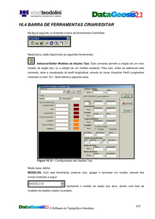 O Software da Topografia e Geodésia
177
16.4 BARRA DE FERRAMENTAS CRIAR/EDITAR
Na figura seguinte, é mostrada a barra de ferramentas Criar/Editar:
Nesta barra, estão disponíveis as seguintes ferramentas:
Adicionar/Editar Modelos de Seções Tipo: Este comando permite a criação de um novo
modelo de seção tipo, ou a edição de um modelo existente. Para isso, antes de selecionar este
comando, ative a visualização do perfil longitudinal, através do ícone Visualizar Perfil Longitudinal
mostrado no item 16.1. Será aberta a seguinte caixa:
Figura 16.12 – Configurações das Seções Tipo.
Nesta caixa, defina:
MODELOS: Com esta ferramenta, pode-se criar, apagar e renomear um modelo, através dos
ícones mostrado a seguir:
Apresenta o modelo de seção tipo ativo, dentre uma lista de
modelos de seções criados no projeto;
 