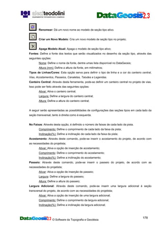 O Software da Topografia e Geodésia
178
Renomear: Dá um novo nome ao modelo de seção tipo ativo.
Criar um Novo Modelo: Cria um novo modelo de seção tipo no projeto;
Apaga Modelo Atual: Apaga o modelo de seção tipo ativo;
Fontes: Define a fonte dos textos que serão visualizados no desenho da seção tipo, através das
seguintes opções:
Nome: Define o nome da fonte, dentre umas lista disponível no DataGeosis;
Altura (mm): Define a altura da fonte, em milímetros;
Tipos de Linhas/Cores: Esta opção serva para definir o tipo de linha e a cor do canteiro central,
Vias, Acostamentos, Passeios, Canaletas, Taludes e Legendas.
Canteiro Central: Através desta ferramenta, pode-se definir um canteiro central no projeto de vias.
Isso pode ser feito através das seguintes opções:
Ativar: Ativa o canteiro central;
Largura: Define a largura do canteiro central;
Altura: Define a altura do canteiro central;
A seguir serão apresentadas as possibilidades de configurações das seções tipos em cada lado da
seção transversal, tanto à direita como à esquerda.
No Faixas: Através desta opção, é definido o número de faixas de cada lado da pista.
Comprimento: Define o comprimento de cada lado da faixa da pista;
Inclinação(%): Define a inclinação de cada lado da faixa da pista;
Acostamento: Através deste comando, pode-se inserir o acostamento do projeto, de acordo com
as necessidades do projetista;
Ativar: Ativa a opção de inserção de acostamento;
Comprimento: Define o comprimento do acostamento;
Inclinação(%): Define a inclinação do acostamento;
Passeio: Através deste comando, pode-se inserir o passeio do projeto, de acordo com as
necessidades do projetista;
Ativar: Ativa a opção de inserção de passeio;
Largura: Define a largura do passeio;
Altura: Define a altura do passeio;
Largura Adicional: Através deste comando, pode-se inserir uma largura adicional à seção
transversal do projeto, de acordo com as necessidades do projetista;
Ativar: Ativa a opção de inserção de uma largura adicional;
Comprimento: Define o comprimento da largura adicional;
Inclinação(%): Define a inclinação da largura adicional;
 