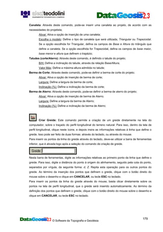 O Software da Topografia e Geodésia
179
Canaleta: Através deste comando, pode-se inserir uma canaleta ao projeto, de acordo com as
necessidades do projetista;
Ativar: Ativa a opção de inserção de uma canaleta;
Escolha o modelo: Define o tipo de canaleta que será utilizada, Triangular ou Trapezoidal.
Se a opção escolhida for Triangular, defina os campos de Base e Altura do triângulo que
define a canaleta. Se a opção escolhida for Trapezoidal, defina os campos de base maior,
base menor e altura que definem o trapézio;
Taludes (corte/Aterro): Através deste comando, é definido o talude do projeto;
B/H: Define a inclinação do talude, através da relação Base/Altura;
Valor Máx: Define a máxima altura admitida no talude;
Berma de Corte: Através deste comando, pode-se definir a berma de corte do projeto;
Ativar: Ativa a opção de inserção de berma de corte;
Largura: Define a largura da berma de corte;
Inclinação (%): Define a inclinação da berma de corte;
Berma de Aterro: Através deste comando, pode-se definir a berma de aterro do projeto;
Ativar: Ativa a opção de inserção de berma de Aterro;
Largura: Define a largura da berma de Aterro;
Inclinação (%): Define a inclinação da berma de Aterro;
Criar Greide: Este comando permite a criação de um greide diretamente na tela do
computador, sobre o traçado do perfil longitudinal do terreno natural. Para isso, dentro da tela de
perfil longitudinal, clique neste ícone, e depois insira as informações relativas à linha que define o
greide. Isso pode ser feito de duas formas: através do teclado, ou através do mouse.
Para inserir os pontos da linha do greide através do teclado, deve-se utilizar a barra de ferramentas
inferior, que é ativada logo após a seleção do comando de criação de greide.
Nesta barra de ferramentas, digite as informações relativas ao primeiro ponto da linha que define o
greide. Para isso, digite a distância do ponto à origem do alinhamento, seguido pela cota do ponto,
separados por vírgula, da seguinte forma: d, Z. Repita esta operação para os outros pontos do
greide. Ao término da inserção dos pontos que definem o greide, clique com o botão direito do
mouse sobre o desenho e clique em CANCELAR, ou tecle ESC no teclado.
Para inserir os pontos da linha do greide através do mouse, basta clicar diretamente sobre os
pontos na tela de perfil longitudinal, que o greide será inserido automaticamente. Ao término da
definição dos pontos que definem o greide, clique com o botão direito do mouse sobre o desenho e
clique em CANCELAR, ou tecle ESC no teclado.
 