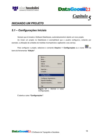 O Software da Topografia e Geodésia
18
Capítulo
5
INICIANDO UM PROJETO
5.1 – Configurações Iniciais
Sempre que é iniciado o Software DataGeosis, automaticamente é aberto um novo projeto.
Ao iniciar um projeto no DataGeosis é aconselhável que o usuário configure-o, evitando por
exemplo, a utilização de unidades de medidas incompatíveis e agilizando o seu serviço.
Para configurar o projeto, selecione o comando Arquivo Configurações ou o ícone da
barra de ferramentas “Edição”.
Figura 5.1 – Abrindo a caixa
Configurações.
É aberta a caixa ”Configurações”.
 