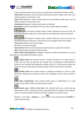 O Software da Topografia e Geodésia
181
A seguir são apresentados outros campos que complementam as informações contidas na tabela:
Estaca Inicial: Apresenta o número da estaca inicial da reta que define o greide, assim como a sua
distância à origem (na horizontal) e a cota.
Estaca Final: Apresenta o número da última estaca da reta que define o greide, assim como sua
distância à origem (na horizontal) e a cota;
Comprimento: Apresenta o comprimento do greide, na horizontal;
Declividade: Apresenta a declividade da linha que define o greide, negativa ou positiva;
Este comando é utilizado quando o greide é definido por mais de uma reta, com
declividades diferentes. Neste caso, ao clicar neste ícone, ele selecionará a última reta do greide;
Este comando é utilizado quando o greide é definido por mais de uma reta, com
declividades diferentes. Neste caso, ao clicar neste ícone, ele apagará a última reta do greide;
Tipo de Linha: Define o tipo de linha do greide;
Cor: Define a cor da linha do greide;
Nome da Fonte: Define a fonte dos textos das cotas do greide, que aparecerão no desenho;
Altura: Define a altura dos textos das cotas do greide;
Alterar Greide Automaticamente: Possibilita a alteração do greide automaticamente em caso de
intercessão com outros greides (intercessão de perfis).
Apagar Greide: Este comando permite a exclusão automática de um greide criado no
projeto. Para isso, antes de selecionar este comando, ative a visualização do perfil longitudinal,
através do ícone Visualizar Perfil Longitudinal mostrado no item 16.1. Ao clicar neste comando, será
aberta uma caixa de confirmação da exclusão do greide. Clique em sim e confirme a exclusão.
Atualizar perfil: Este comando permite a atualização automática do caixão do perfil,
permitindo a efetuação das mudanças nos perfis. Essa atualização é feita em todos os perfis do
projeto.
Copiar Configurações: Este comando permite copiar as configurações de um perfil
qualquer, tornar padrão, e aplicar aos demais perfis do projeto.
Exportar para o CAD ou Criar bloco: Este comando permite que o perfil atual seja
exportado para o CAD, ou convertido em bloco, para posteriormente ser editado em outro programa.
Pode-se criar blocos somente do perfil que está sendo visualizado ou de todos os perfis.
Selecione o menu Vias Exportar ou o ícone da barra de ferramentas Criar/Editar. A
seguinte tela será aberta:
 