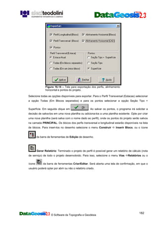 O Software da Topografia e Geodésia
182
Figura 16.14 – Tela para exportação dos perfis, alinhamento
horizontal e pontos do projeto.
Selecione todas as opções disponíveis para exportar. Para o Perfil Transversal (Estacas) selecionar
a opção Todas (Em Blocos separados) e para os pontos selecionar a opção Seção Tipo +
Superfície. Em seguida clique em . Ao salvar os pontos, o programa irá solicitar a
decisão de salva-los em uma nova planilha ou adiciona-los a uma planilha existente. Opte por criar
uma nova planilha (será salva com o nome dado ao perfil), onde os pontos do projeto serão salvos
na camada PRINCIPAL. Os blocos dos perfis transversal e longitudinal estarão disponíveis na lista
de blocos. Para inseri-los no desenho selecione o menu Construir Inserir Bloco, ou o ícone
da barra de ferramentas de Edição de desenho.
Gerar Relatório: Terminado o projeto de perfil é possível gerar um relatório de cálculo (nota
de serviço) de todo o projeto desenvolvido. Para isso, selecione o menu Vias Relatórios ou o
ícone da barra de ferramentas Criar/Editar. Será aberta uma tela de confirmação, em que o
usuário poderá optar por abrir ou não o relatório criado.
 