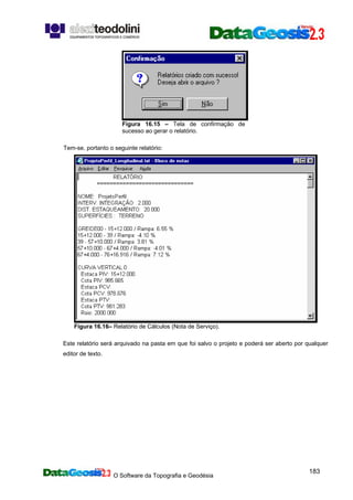 O Software da Topografia e Geodésia
183
Figura 16.15 – Tela de confirmação de
sucesso ao gerar o relatório.
Tem-se, portanto o seguinte relatório:
Figura 16.16– Relatório de Cálculos (Nota de Serviço).
Este relatório será arquivado na pasta em que foi salvo o projeto e poderá ser aberto por qualquer
editor de texto.
 