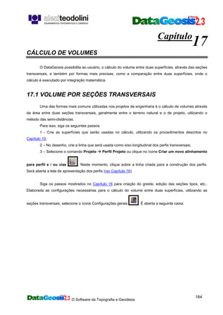 O Software da Topografia e Geodésia
184
Capítulo
17
CÁLCULO DE VOLUMES
O DataGeosis possibilita ao usuário, o cálculo do volume entre duas superfícies, através das seções
transversais, e também por formas mais precisas, como a comparação entre duas superfícies, onde o
cálculo é executado por integração matemática.
17.1 VOLUME POR SEÇÕES TRANSVERSAIS
Uma das formas mais comuns utilizadas nos projetos de engenharia é o cálculo de volumes através
da área entre duas seções transversais, geralmente entre o terreno natural e o de projeto, utilizando o
método das semi-distâncias.
Para isso, siga os seguintes passos:
1 - Crie as superfícies que serão usadas no cálculo, utilizando os procedimentos descritos no
Capítulo 10;
2 – No desenho, crie a linha que será usada como eixo longitudinal dos perfis transversais;
3 – Selecione o comando Projeto Perfil Projeto ou clique no ícone Criar um novo alinhamento
para perfil e / ou vias . Neste momento, clique sobre a linha criada para a construção dos perfis.
Será aberta a tela de apresentação dos perfis (ver Capítulo 16).
Siga os passos mostrados no Capítulo 16 para criação do greide, edição das seções tipos, etc..
Elaborada as configurações necessárias para o cálculo do volume entre duas superfícies, utilizando as
seções transversais, selecione o ícone Configurações gerais . É aberta a seguinte caixa:
 