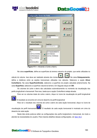O Software da Topografia e Geodésia
185
Figura 17.1 – Ativando o Corte e Aterro.
Na caixa superfícies, defina as superfícies do terreno natural e do projeto, que serão utilizadas no
cálculo do volume. Isso deve ser realizado através dos ícones e . Na caixa Estaqueamento,
defina a distância entre as seções transversais utilizadas nos cálculos. Selecione a opção Ativar
Corte/Aterro. Na caixa Superfície/Greide, selecione a superfície de projeto calculada anteriormente. Na
caixa Superfície, selecione a superfície natural do terreno. Em Seguida clique em OK.
Os volumes de corte e aterro são calculados automaticamente no momento da visualização dos
perfis longitudinal e transversal. Para isso, basta que a opção Corte/Aterro esteja ativada.
Para ver os volumes totais de corte e aterro, clique no ícone de visualização do perfil longitudinal
. O resultado se encontra em cima do desenho do perfil longitudinal
Para ver o resultado dos volumes de corte e aterro de cada seção transversal, clique no ícone de
visualização de perfil transversal . O resultado de cada seção transversal é mostrado em cima do
desenho de cada seção
Nesta tela ainda pode-se editar as configurações dos perfis longitudinal e transversal, de modo a
atender às necessidades do usuário. Para maiores detalhes dessas configurações, ver item 16.3.
 