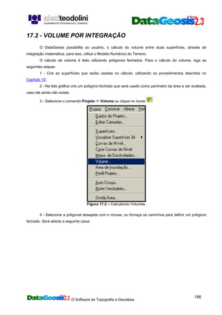 O Software da Topografia e Geodésia
186
17.2 - VOLUME POR INTEGRAÇÃO
O DataGeosis possibilita ao usuário, o cálculo do volume entre duas superfícies, através de
integração matemática, para isso, utiliza o Modelo Numérico do Terreno.
O cálculo de volume é feito utilizando polígonos fechados. Para o cálculo do volume, siga as
seguintes etapas:
1 - Crie as superfícies que serão usadas no cálculo, utilizando os procedimentos descritos no
Capítulo 10;
2 - Na tela gráfica crie um polígono fechado que será usado como perímetro da área a ser avaliada,
caso ele ainda não exista;
3 - Selecione o comando Projeto Volume ou clique no ícone
Figura 17.2 – Calculando Volumes.
4 - Selecione a poligonal desejada com o mouse, ou forneça os caminhos para definir um polígono
fechado. Será aberta a seguinte caixa:
 