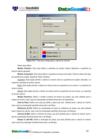 O Software da Topografia e Geodésia
187
Figura 17.3 – Tela para configuração e cálculo de volumes.
Nesta caixa defina:
Modelo Primitivo: Esta caixa define a superfície do terreno natural. Selecione a superfície do
terreno natural calculada.
Modelo Comparado: Esta Caixa define a superfície do terreno de projeto. Pode-se utilizar três tipos
de superfície de projeto: Superfície, Plano e Rampa.
Superfície: Esta opção permite o cálculo do volume entre as superfícies de projeto calculada, e a
superfície calculada do terreno natural;
Plano: Esta opção permite o cálculo do volume entre as superfícies de um plano, e a superfície do
terreno natural;
Rampa: Esta opção permite o cálculo do volume entre as superfícies de uma rampa, e a superfície
do terreno natural;
Modelo Numérico: Define o modelo numérico do terreno de projeto, que será utilizado para o
cálculo do volume, caso o tipo de comparação escolhido tenha sido o de Superfícies;
Cota do Plano: Define uma cota que define o plano que será utilizado para o cálculo do volume,
caso o tipo de comparação escolhido tenha sido o de Plano;
Referência (X,Y,Z): Define as coordenadas do ponto de referência da rampa, que será utilizado
para o cálculo do volume, caso o tipo de comparação escolhido tenha sido o de Rampa;
Azimute (0,360): Define o Azimute da rampa, que será utilizado para o cálculo do volume, caso o
tipo de comparação escolhido tenha sido o de Rampa;
Rampa % (-80,+80): Define a inclinação da rampa, que será utilizado para o cálculo do volume,
caso o tipo de comparação escolhido tenha sido o de Rampa;
 