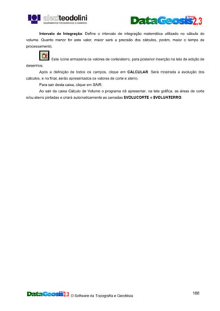 O Software da Topografia e Geodésia
188
Intervalo de Integração: Define o intervalo de integração matemática utilizado no cálculo do
volume. Quanto menor for este valor, maior será a precisão dos cálculos, porém, maior o tempo de
processamento.
Este ícone armazena os valores de corte/aterro, para posterior inserção na tela de edição de
desenhos;
Após a definição de todos os campos, clique em CALCULAR. Será mostrada a evolução dos
cálculos, e no final, serão apresentados os valores de corte e aterro.
Para sair desta caixa, clique em SAIR:
Ao sair da caixa Cálculo de Volume o programa irá apresentar, na tela gráfica, as áreas de corte
e/ou aterro pintadas e criará automaticamente as camadas $VOLUCORTE e $VOLUATERRO.
 