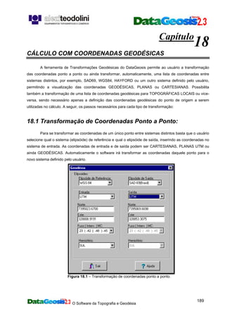 O Software da Topografia e Geodésia
189
Capítulo
18
CÁLCULO COM COORDENADAS GEODÉSICAS
A ferramenta de Transformações Geodésicas do DataGeosis permite ao usuário a transformação
das coordenadas ponto a ponto ou ainda transformar, automaticamente, uma lista de coordenadas entre
sistemas distintos, por exemplo, SAD69, WGS84, HAYFORD ou um outro sistema definido pelo usuário,
permitindo a visualização das coordenadas GEODÉSICAS, PLANAS ou CARTESIANAS. Possibilita
também a transformação de uma lista de coordenadas geodésicas para TOPOGRÁFICAS LOCAIS ou vice-
versa, sendo necessário apenas a definição das coordenadas geodésicas do ponto de origem a serem
utilizadas no cálculo. A seguir, os passos necessários para cada tipo de transformação:
18.1 Transformação de Coordenadas Ponto a Ponto:
Para se transformar as coordenadas de um único ponto entre sistemas distintos basta que o usuário
selecione qual o sistema (elipsóide) de referência e qual o elipsóide de saída, inserindo as coordenadas no
sistema de entrada. As coordenadas de entrada e de saída podem ser CARTESIANAS, PLANAS UTM ou
ainda GEODÉSICAS. Automaticamente o software irá transformar as coordenadas daquele ponto para o
novo sistema definido pelo usuário.
Figura 18.1 – Transformação de coordenadas ponto a ponto.
 