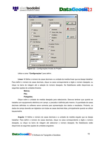 O Software da Topografia e Geodésia
19
Figura 5.2 – Configurações Iniciais do Projeto.
Utilize a caixa ”Configurações” para definir:
Linear Define o número de casas decimais e a unidade de medida linear que se deseja trabalhar:
Para definir o número de casas decimais, clique na caixa correspondente e digite o número desejado, ou
clique na barra de rolagem até a seleção do número desejado. No DataGeosis estão disponíveis as
seguintes opções de unidades lineares:
Metros;
Pés;
Polegadas;
Clique sobre a unidade de medida desejada para selecioná-la. Deve-se lembrar que quando se
trabalha com equipamento eletrônico em campo, a precisão é definida pelo mesmo. A quantidade de casas
decimais definidas no software serve somente para apresentação dos dados e resultados. Portanto, os
dados de campo deverão ser digitados com todas as casas decimais lidas, principalmente quando se utilizar
taqueometria.
Angular Define o número de casas decimais e a unidade de medida angular que se deseja
trabalhar: Para definir o número de casas decimais, clique na caixa correspondente e digite o número
desejado, ou clique na barra de rolagem até selecionar o número desejado. No DataGeosis estão
disponíveis as seguintes opções de unidades angulares:
 