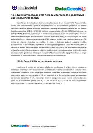 O Software da Topografia e Geodésia
190
18.2 Transformação de uma lista de coordenadas geodésicas
em topográficas locais:
Suponha que foi realizado um levantamento utilizando-se de um receptor GPS. As coordenadas
obtidas com o levantamento a partir de receptores GPS são as coordenadas geodésicas, no sistema
Geocêntrico WGS-84. Alguns receptores possibilitam a visualização destas coordenadas em um Sistema
Geodésico específico (SAD69, HAYFORD, etc.) seja em coordenadas UTM, GEODÉSICAS (Lat.,Long.) ou
CARTESIANAS. Entretanto, sabe-se que as coordenadas geodésicas levam em consideração a curvatura
da terra, representada pela figura matemática chamada elipsóide de revolução. Suponha agora que esteja-
se trabalhando com o sistema de coordenadas UTM. Sabemos também, que o sistema de projeção UTM
implica em algumas distorções nas medidas de áreas e distâncias, podendo ocasionar medidas
superestimadas ou subestimadas, dependendo da localização dos pontos no fuso UTM. Portanto, como as
medidas de áreas e distâncias devem ser realizadas no plano topográfico, que é um sistema de projeção
ortogonal a um plano tangente ao ponto médio da área levantada, necessita-se realizar uma transformação
das coordenadas geodésicas obtidas pelo receptor GPS para coordenadas topográficas locais. A seguir
mostraremos os passos necessários para proceder este tipo de transformação:
18.2.1 – Passo 1: Editar as coordenadas de origem:
Inicialmente, é preciso que se faça a edição das coordenadas de origem, isto é, necessita-se
estabelecer uma relação entre as coordenadas geodésicas de um ponto qualquer com as suas respectivas
coordenadas topográficas locais. Desse modo estaremos introduzindo no software a informação de que um
determinado ponto com coordenadas UTM (por exemplo) N1 e E1 conhecidas possui as respectivas
coordenadas topográficas X1 e Y1. No exemplo mostrado a seguir, está sendo inserida a informação que o
ponto P0 de coordenadas planas UTM N1 = 7.394.440,848 e E1 = 323.238,348 possui coordenadas
topográficas locais X1 = 150.000,0000 e Y1.= 250.000,0000 (ver Figura 18.2).
 